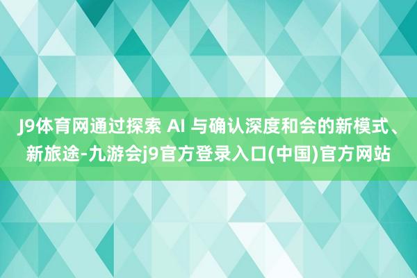 J9体育网通过探索 AI 与确认深度和会的新模式、新旅途-九游会j9官方登录入口(中国)官方网站