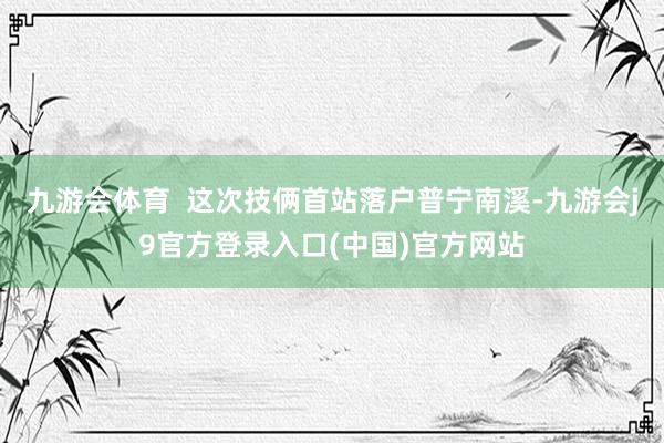 九游会体育  这次技俩首站落户普宁南溪-九游会j9官方登录入口(中国)官方网站