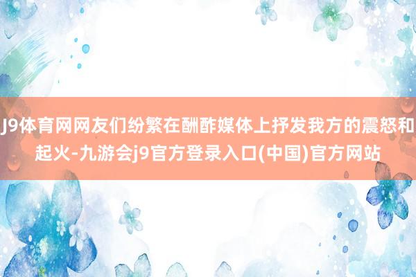 J9体育网网友们纷繁在酬酢媒体上抒发我方的震怒和起火-九游会j9官方登录入口(中国)官方网站