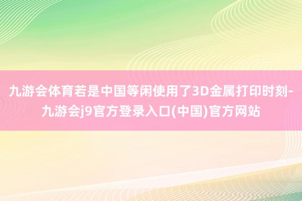 九游会体育若是中国等闲使用了3D金属打印时刻-九游会j9官方登录入口(中国)官方网站