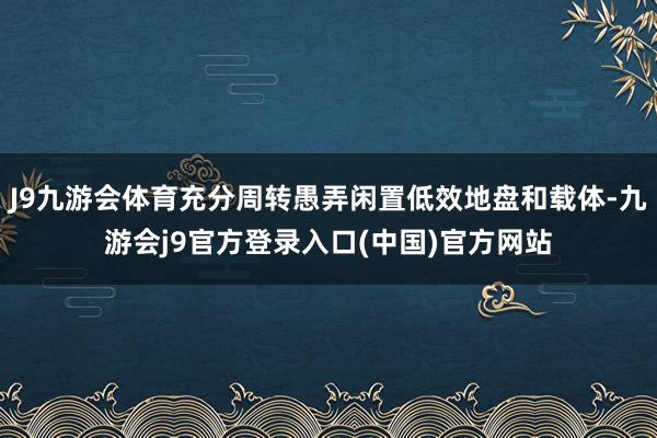 J9九游会体育充分周转愚弄闲置低效地盘和载体-九游会j9官方登录入口(中国)官方网站