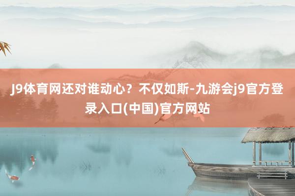 J9体育网还对谁动心？不仅如斯-九游会j9官方登录入口(中国)官方网站