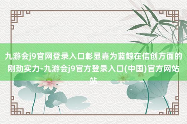九游会j9官网登录入口彰显嘉为蓝鲸在信创方面的刚劲实力-九游会j9官方登录入口(中国)官方网站