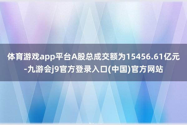 体育游戏app平台A股总成交额为15456.61亿元-九游会j9官方登录入口(中国)官方网站
