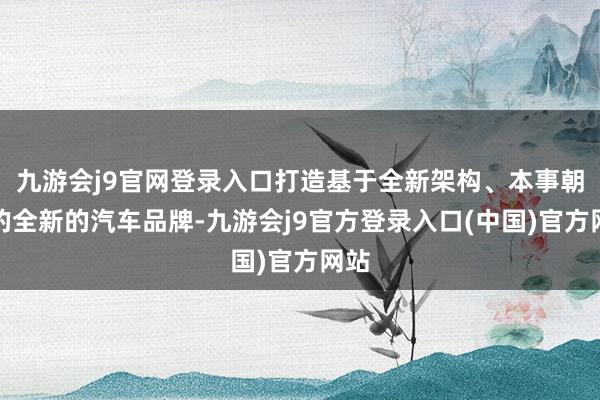 九游会j9官网登录入口打造基于全新架构、本事朝上的全新的汽车品牌-九游会j9官方登录入口(中国)官方网站