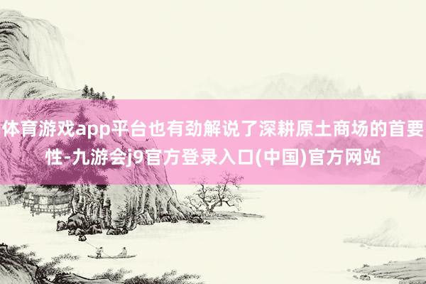 体育游戏app平台也有劲解说了深耕原土商场的首要性-九游会j9官方登录入口(中国)官方网站