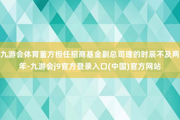 九游会体育董方担任招商基金副总司理的时辰不及两年-九游会j9官方登录入口(中国)官方网站
