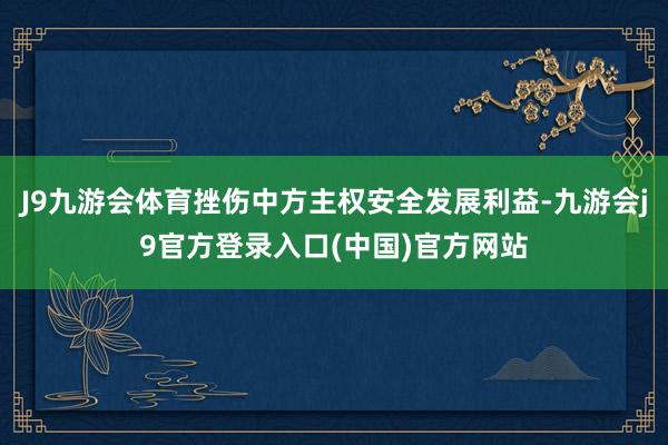 J9九游会体育挫伤中方主权安全发展利益-九游会j9官方登录入口(中国)官方网站