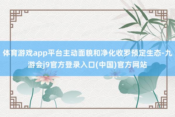 体育游戏app平台主动面貌和净化收罗预定生态-九游会j9官方登录入口(中国)官方网站