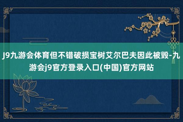 J9九游会体育但不错破损宝树艾尔巴夫因此被毁-九游会j9官方登录入口(中国)官方网站