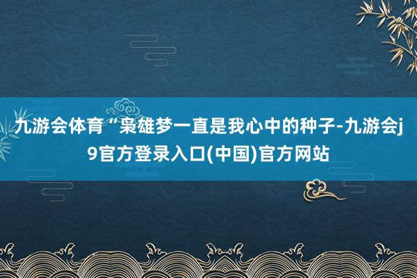 九游会体育“枭雄梦一直是我心中的种子-九游会j9官方登录入口(中国)官方网站