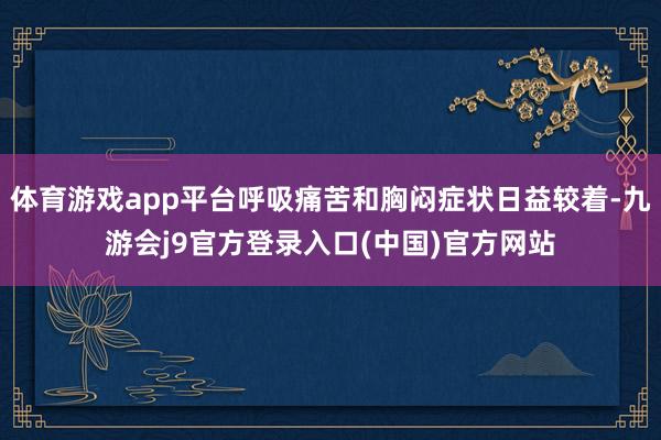 体育游戏app平台呼吸痛苦和胸闷症状日益较着-九游会j9官方登录入口(中国)官方网站
