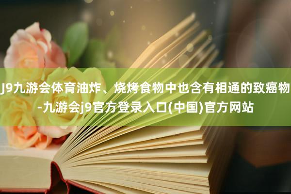 J9九游会体育油炸、烧烤食物中也含有相通的致癌物-九游会j9官方登录入口(中国)官方网站