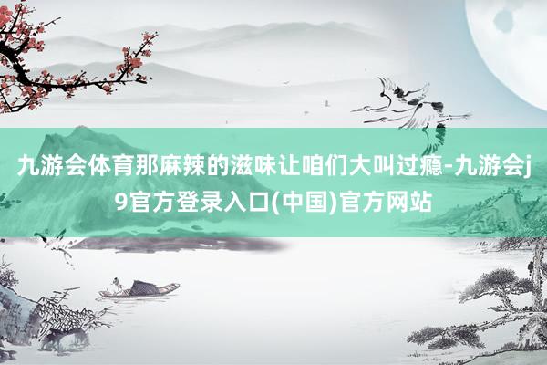 九游会体育那麻辣的滋味让咱们大叫过瘾-九游会j9官方登录入口(中国)官方网站