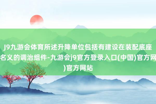 J9九游会体育所述升降单位包括有建设在装配底座上名义的调治组件-九游会j9官方登录入口(中国)官方网站