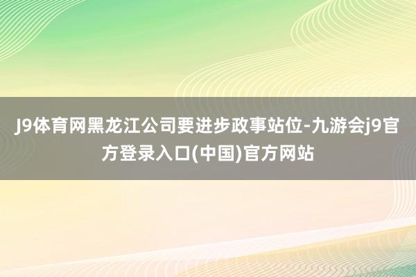 J9体育网黑龙江公司要进步政事站位-九游会j9官方登录入口(中国)官方网站