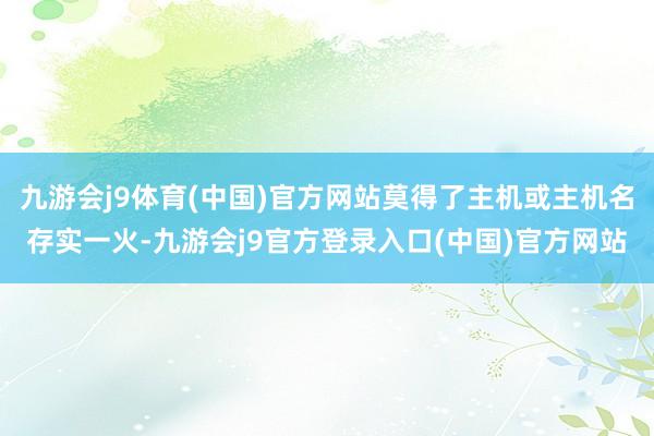 九游会j9体育(中国)官方网站莫得了主机或主机名存实一火-九游会j9官方登录入口(中国)官方网站