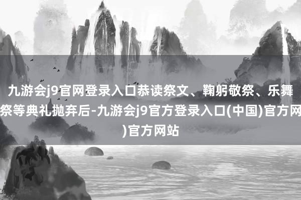 九游会j9官网登录入口恭读祭文、鞠躬敬祭、乐舞告祭等典礼抛弃后-九游会j9官方登录入口(中国)官方网站