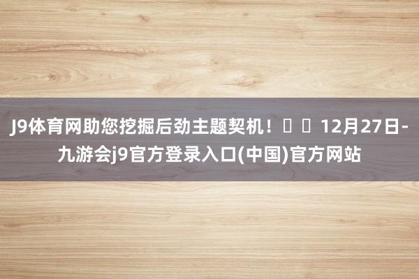 J9体育网助您挖掘后劲主题契机！		12月27日-九游会j9官方登录入口(中国)官方网站