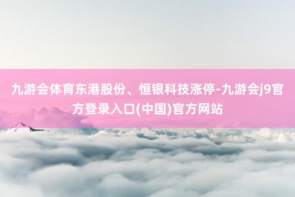 九游会体育东港股份、恒银科技涨停-九游会j9官方登录入口(中国)官方网站
