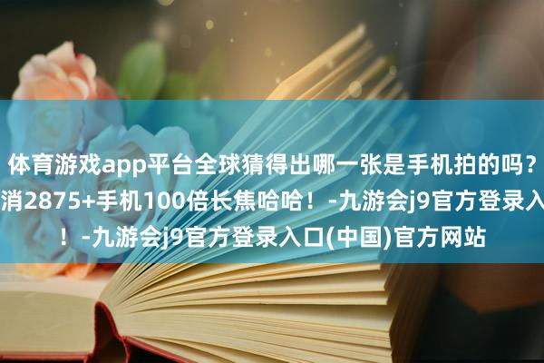 体育游戏app平台全球猜得出哪一张是手机拍的吗？我出去旅拍简直只消2875+手机100倍长焦哈哈！-九游会j9官方登录入口(中国)官方网站