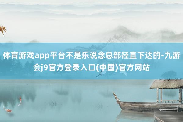 体育游戏app平台不是乐说念总部径直下达的-九游会j9官方登录入口(中国)官方网站