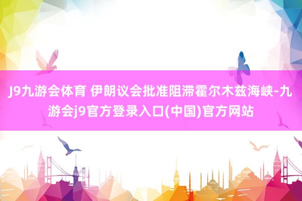 J9九游会体育 伊朗议会批准阻滞霍尔木兹海峡-九游会j9官方登录入口(中国)官方网站