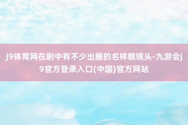 J9体育网在剧中有不少出圈的名样貌镜头-九游会j9官方登录入口(中国)官方网站