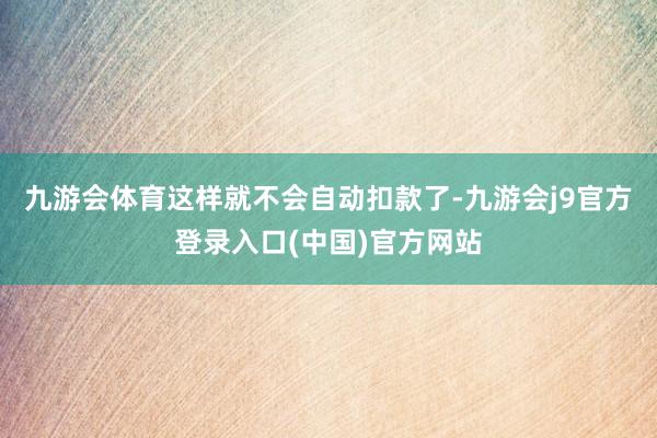 九游会体育这样就不会自动扣款了-九游会j9官方登录入口(中国)官方网站