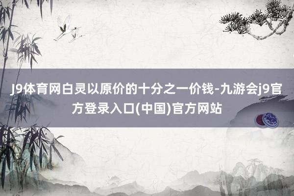 J9体育网白灵以原价的十分之一价钱-九游会j9官方登录入口(中国)官方网站