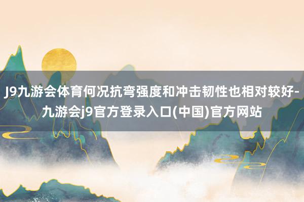 J9九游会体育何况抗弯强度和冲击韧性也相对较好-九游会j9官方登录入口(中国)官方网站
