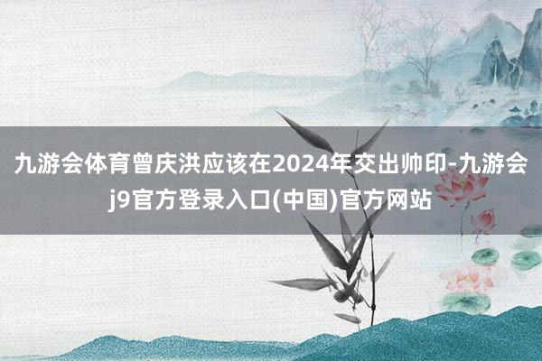 九游会体育曾庆洪应该在2024年交出帅印-九游会j9官方登录入口(中国)官方网站