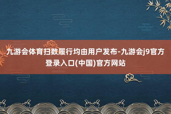 九游会体育扫数履行均由用户发布-九游会j9官方登录入口(中国)官方网站