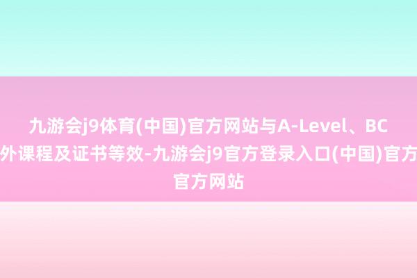 九游会j9体育(中国)官方网站与A-Level、BC等国外课程及证书等效-九游会j9官方登录入口(中国)官方网站