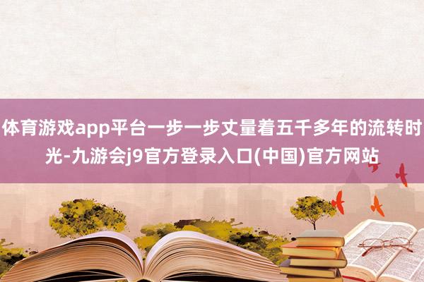体育游戏app平台一步一步丈量着五千多年的流转时光-九游会j9官方登录入口(中国)官方网站