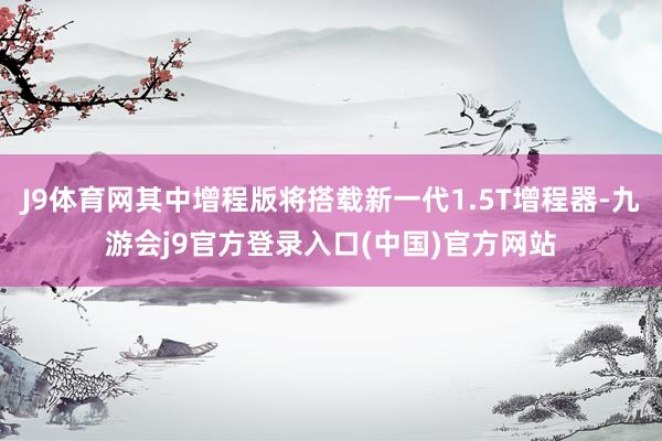 J9体育网其中增程版将搭载新一代1.5T增程器-九游会j9官方登录入口(中国)官方网站