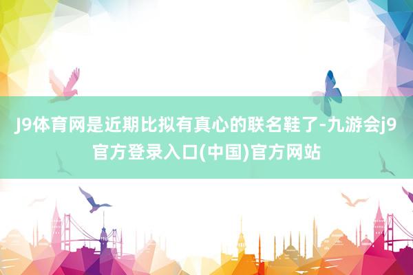 J9体育网是近期比拟有真心的联名鞋了-九游会j9官方登录入口(中国)官方网站