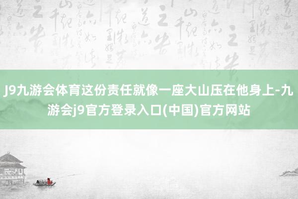 J9九游会体育这份责任就像一座大山压在他身上-九游会j9官方登录入口(中国)官方网站