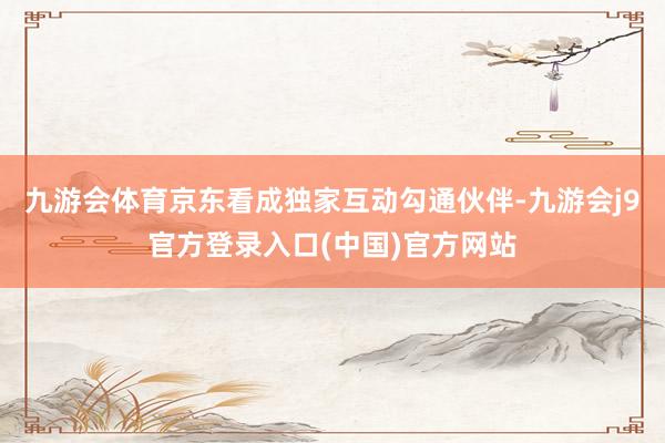 九游会体育京东看成独家互动勾通伙伴-九游会j9官方登录入口(中国)官方网站