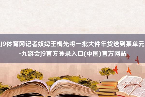 J9体育网记者奴婢王梅先将一批大件年货送到某单元-九游会j9官方登录入口(中国)官方网站