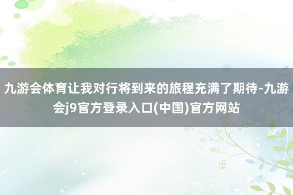 九游会体育让我对行将到来的旅程充满了期待-九游会j9官方登录入口(中国)官方网站