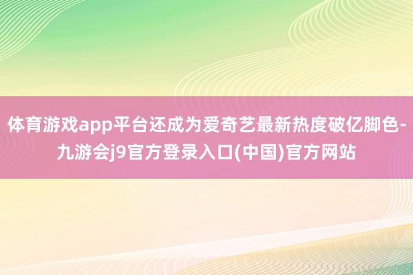 体育游戏app平台还成为爱奇艺最新热度破亿脚色-九游会j9官方登录入口(中国)官方网站