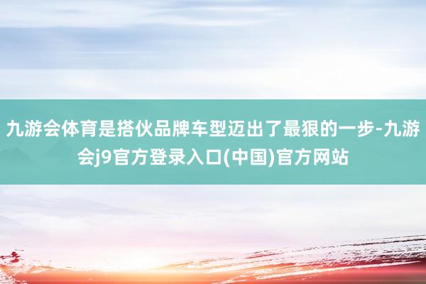 九游会体育是搭伙品牌车型迈出了最狠的一步-九游会j9官方登录入口(中国)官方网站