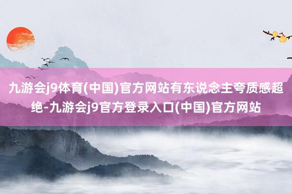 九游会j9体育(中国)官方网站有东说念主夸质感超绝-九游会j9官方登录入口(中国)官方网站