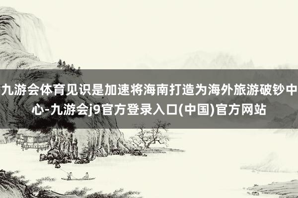 九游会体育见识是加速将海南打造为海外旅游破钞中心-九游会j9官方登录入口(中国)官方网站