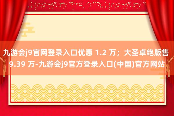 九游会j9官网登录入口优惠 1.2 万；大圣卓绝版售 9.39 万-九游会j9官方登录入口(中国)官方网站