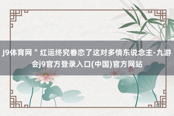 J9体育网＂红运终究眷恋了这对多情东说念主-九游会j9官方登录入口(中国)官方网站