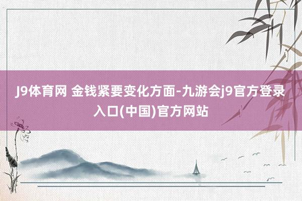J9体育网 　　金钱紧要变化方面-九游会j9官方登录入口(中国)官方网站