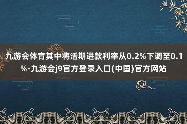 九游会体育其中将活期进款利率从0.2%下调至0.1%-九游会j9官方登录入口(中国)官方网站