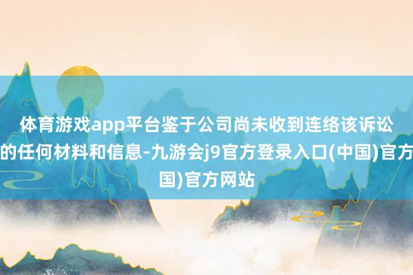 体育游戏app平台　　鉴于公司尚未收到连络该诉讼案件的任何材料和信息-九游会j9官方登录入口(中国)官方网站